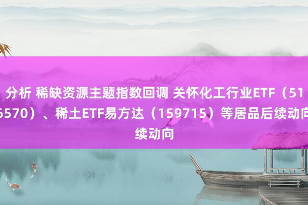 分析 稀缺资源主题指数回调 关怀化工行业ETF（516570）、稀土ETF易方达（159715）等居品后续动向