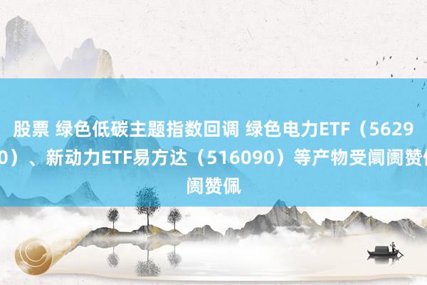 股票 绿色低碳主题指数回调 绿色电力ETF（562960）、新动力ETF易方达（516090）等产物受阛阓赞佩