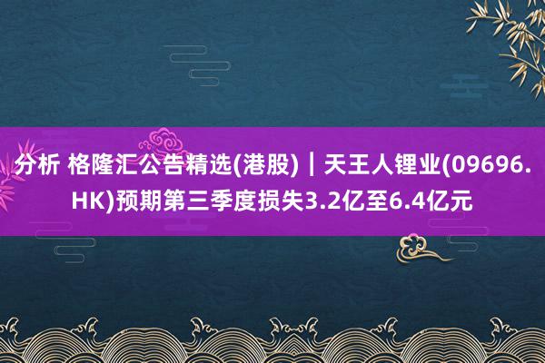 分析 格隆汇公告精选(港股)︱天王人锂业(09696.HK)预期第三季度损失3.2亿至6.4亿元