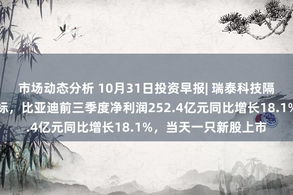 市场动态分析 10月31日投资早报| 瑞泰科技隔断与中国宝武重组指标，比亚迪前三季度净利润252.4亿元同比增长18.1%，当天一只新股上市