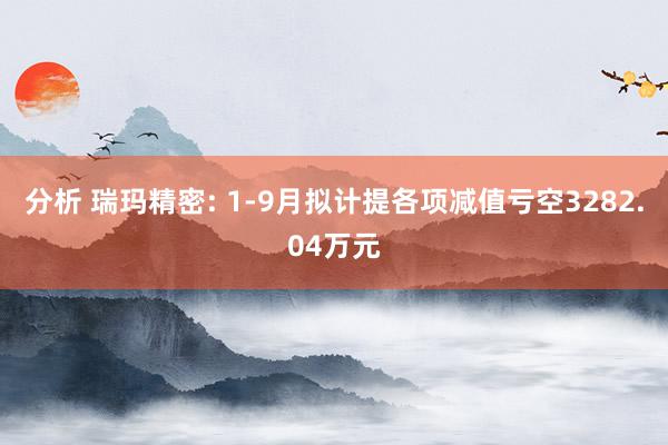 分析 瑞玛精密: 1-9月拟计提各项减值亏空3282.04万元