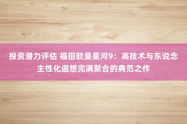 投资潜力评估 福田欧曼星河9：高技术与东说念主性化遐想完满聚合的典范之作