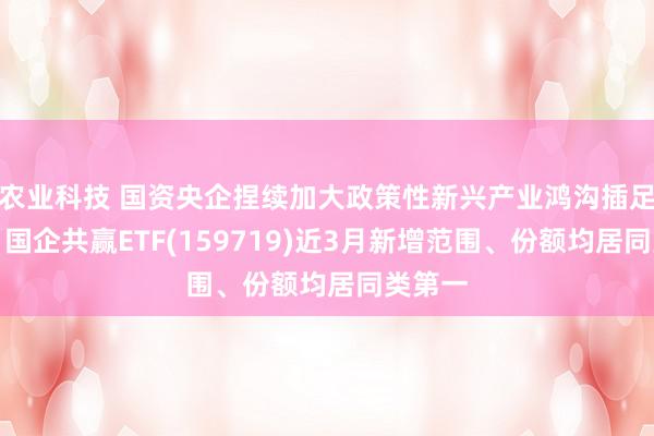 农业科技 国资央企捏续加大政策性新兴产业鸿沟插足力度，国企共赢ETF(159719)近3月新增范围、份额均居同类第一