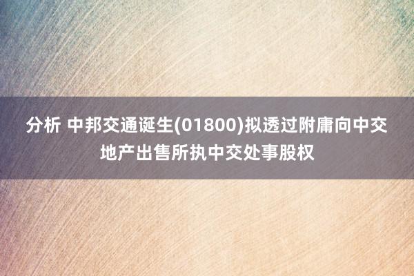 分析 中邦交通诞生(01800)拟透过附庸向中交地产出售所执中交处事股权