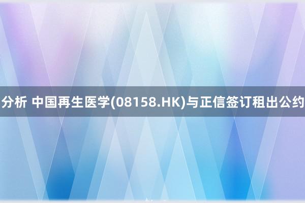 分析 中国再生医学(08158.HK)与正信签订租出公约