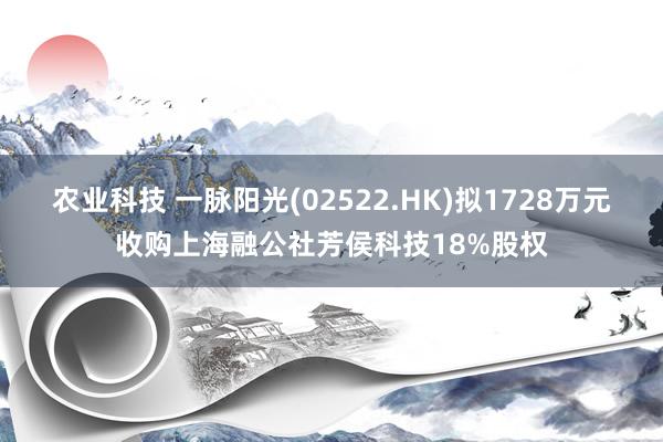 农业科技 一脉阳光(02522.HK)拟1728万元收购上海融公社芳侯科技18%股权