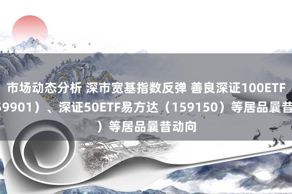 市场动态分析 深市宽基指数反弹 善良深证100ETF（159901）、深证50ETF易方达（159150）等居品曩昔动向