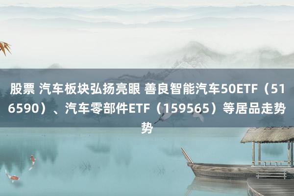 股票 汽车板块弘扬亮眼 善良智能汽车50ETF（516590）、汽车零部件ETF（159565）等居品走势