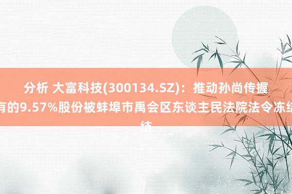 分析 大富科技(300134.SZ)：推动孙尚传握有的9.57%股份被蚌埠市禹会区东谈主民法院法令冻结