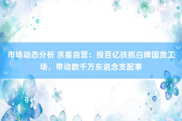 市场动态分析 京喜自营：投百亿扶抓白牌国货工场，带动数千万东说念支配事