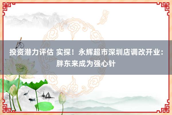 投资潜力评估 实探！永辉超市深圳店调改开业：胖东来成为强心针