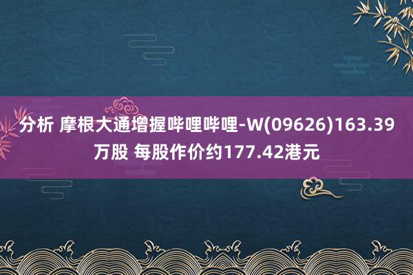 分析 摩根大通增握哔哩哔哩-W(09626)163.39万股 每股作价约177.42港元