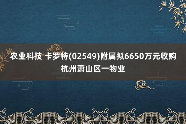 农业科技 卡罗特(02549)附属拟6650万元收购杭州萧山区一物业