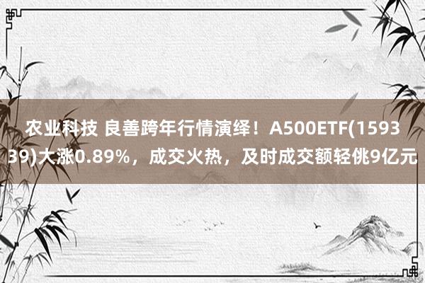 农业科技 良善跨年行情演绎！A500ETF(159339)大涨0.89%，成交火热，及时成交额轻佻9亿元