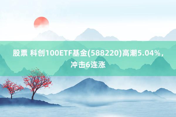 股票 科创100ETF基金(588220)高潮5.04%，冲击6连涨