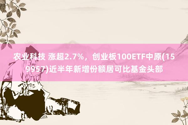 农业科技 涨超2.7%，创业板100ETF中原(159957)近半年新增份额居可比基金头部