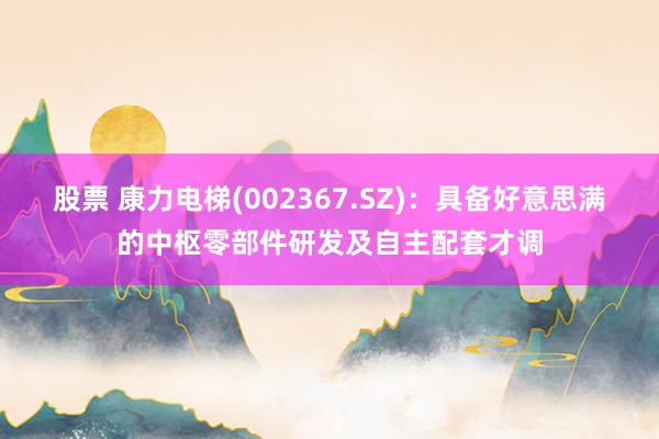 股票 康力电梯(002367.SZ)：具备好意思满的中枢零部件研发及自主配套才调