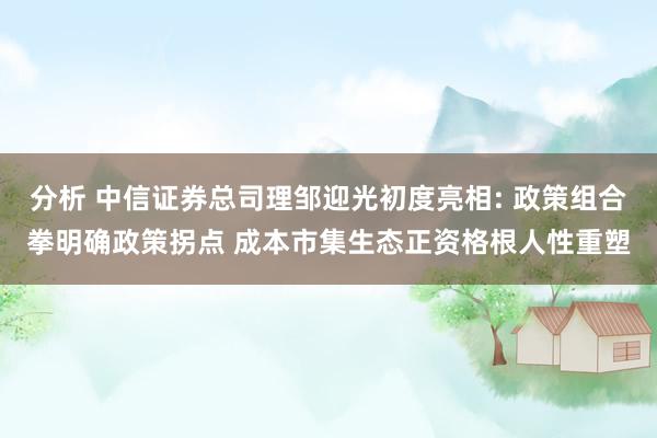 分析 中信证券总司理邹迎光初度亮相: 政策组合拳明确政策拐点 成本市集生态正资格根人性重塑