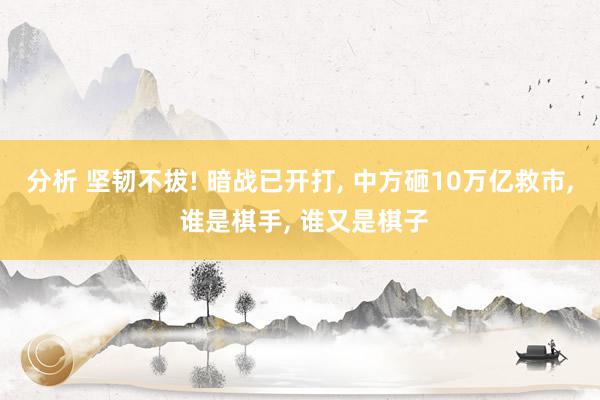 分析 坚韧不拔! 暗战已开打, 中方砸10万亿救市, 谁是棋手, 谁又是棋子