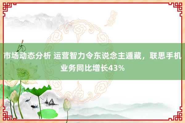 市场动态分析 运营智力令东说念主遁藏，联思手机业务同比增长43%