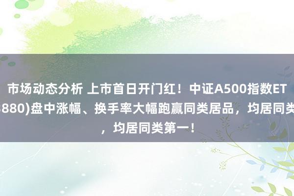 市场动态分析 上市首日开门红！中证A500指数ETF(563880)盘中涨幅、换手率大幅跑赢同类居品，均居同类第一！