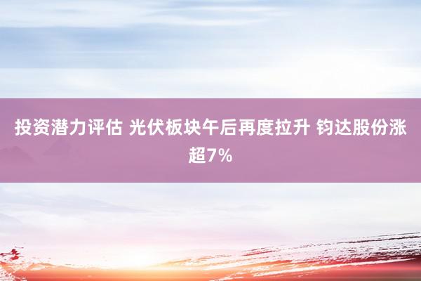 投资潜力评估 光伏板块午后再度拉升 钧达股份涨超7%