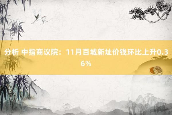 分析 中指商议院：11月百城新址价钱环比上升0.36%