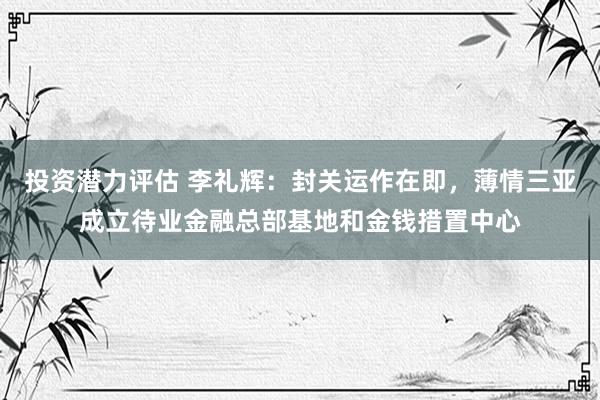 投资潜力评估 李礼辉：封关运作在即，薄情三亚成立待业金融总部基地和金钱措置中心