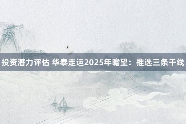 投资潜力评估 华泰走运2025年瞻望：推选三条干线