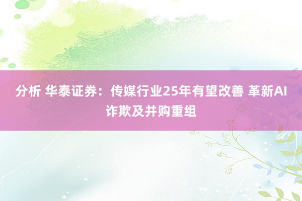 分析 华泰证券：传媒行业25年有望改善 革新AI诈欺及并购重组