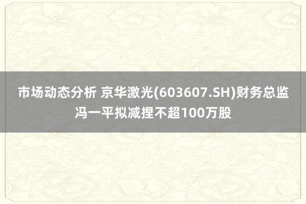 市场动态分析 京华激光(603607.SH)财务总监冯一平拟减捏不超100万股