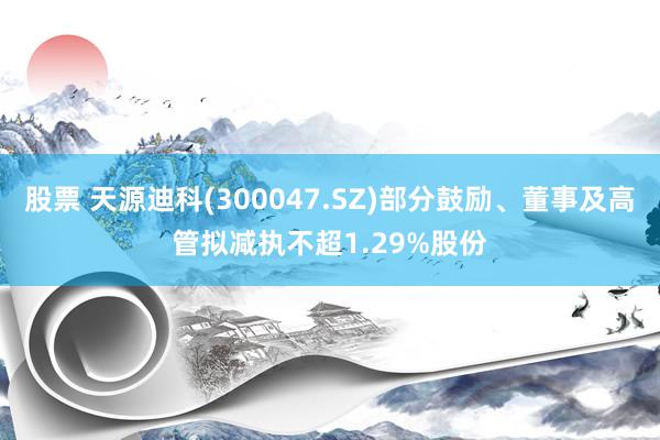 股票 天源迪科(300047.SZ)部分鼓励、董事及高管拟减执不超1.29%股份