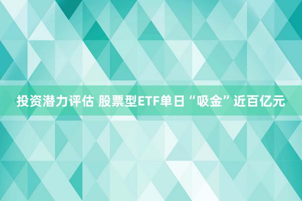 投资潜力评估 股票型ETF单日“吸金”近百亿元