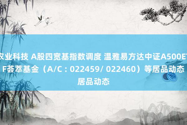 农业科技 A股四宽基指数调度 温雅易方达中证A500ETF荟萃基金（A/C : 022459/ 022460）等居品动态