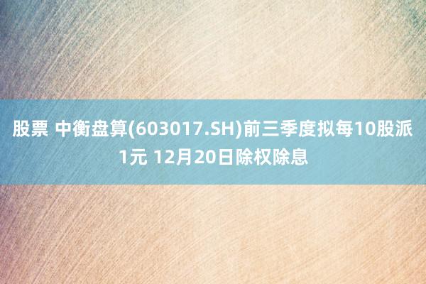 股票 中衡盘算(603017.SH)前三季度拟每10股派1元 12月20日除权除息