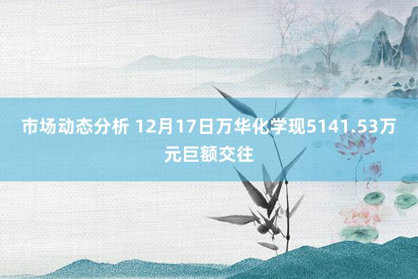 市场动态分析 12月17日万华化学现5141.53万元巨额交往