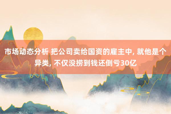 市场动态分析 把公司卖给国资的雇主中, 就他是个异类, 不仅没捞到钱还倒亏30亿