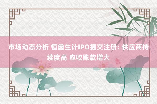 市场动态分析 恒鑫生计IPO提交注册: 供应商持续度高 应收账款增大