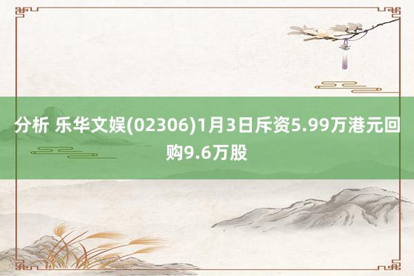 分析 乐华文娱(02306)1月3日斥资5.99万港元回购9.6万股