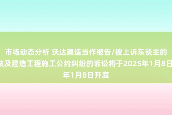 市场动态分析 沃达建造当作被告/被上诉东谈主的1起波及建造工程施工公约纠纷的诉讼将于2025年1月8日开庭