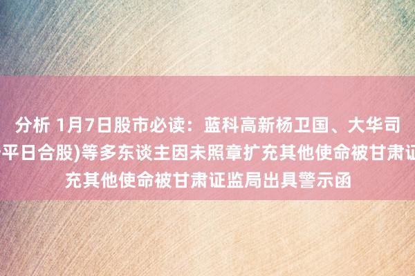 分析 1月7日股市必读：蓝科高新杨卫国、大华司帐师事务所(稀奇平日合股)等多东谈主因未照章扩充其他使命被甘肃证监局出具警示函