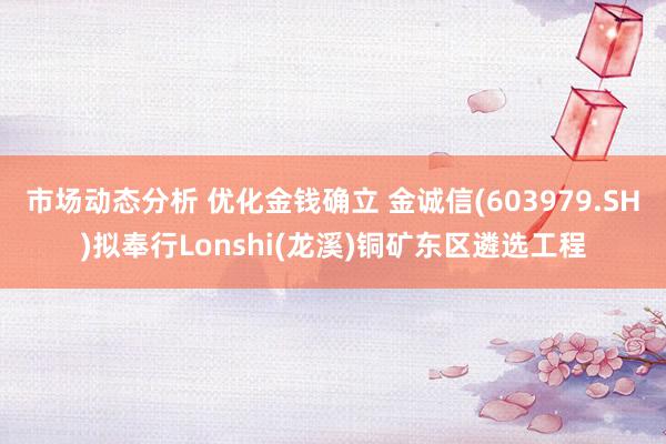 市场动态分析 优化金钱确立 金诚信(603979.SH)拟奉行Lonshi(龙溪)铜矿东区遴选工程