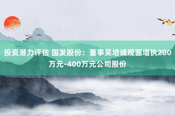 投资潜力评估 国发股份：董事吴培诚规画增执200万元-400万元公司股份