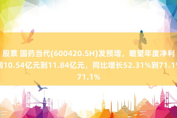 股票 国药当代(600420.SH)发预增，瞻望年度净利润10.54亿元到11.84亿元，同比增长52.31%到71.1%