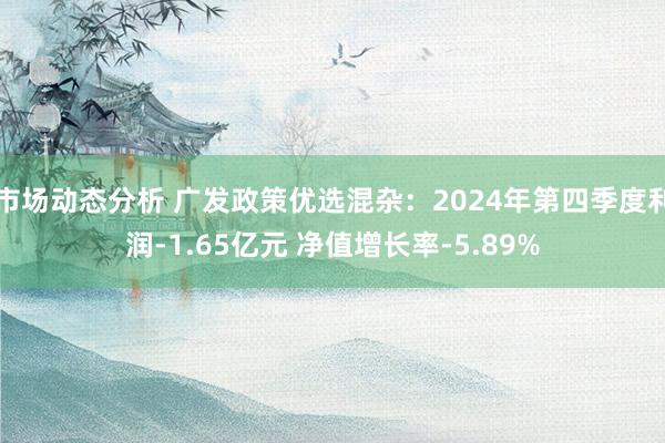 市场动态分析 广发政策优选混杂：2024年第四季度利润-1.65亿元 净值增长率-5.89%