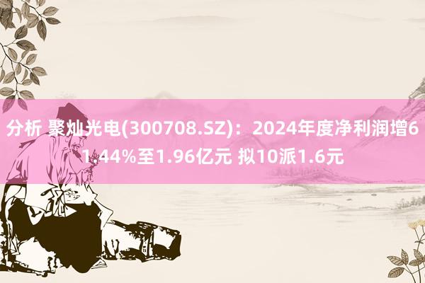 分析 聚灿光电(300708.SZ)：2024年度净利润增61.44%至1.96亿元 拟10派1.6元