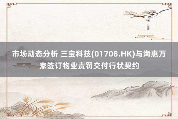 市场动态分析 三宝科技(01708.HK)与海惠万家签订物业责罚交付行状契约