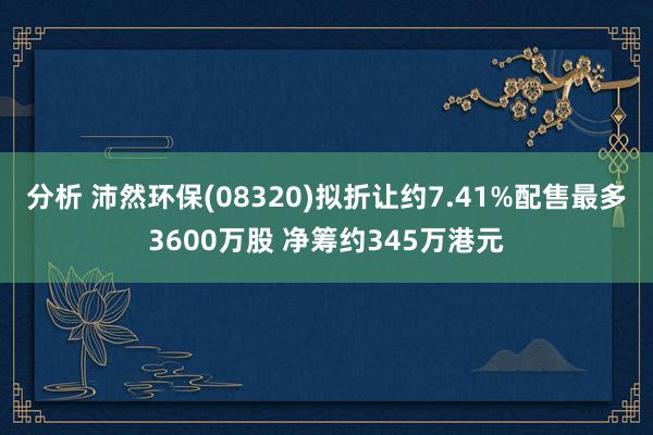 分析 沛然环保(08320)拟折让约7.41%配售最多3600万股 净筹约345万港元