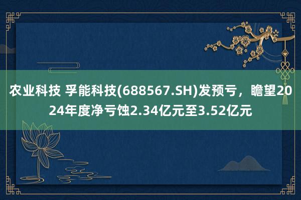 农业科技 孚能科技(688567.SH)发预亏，瞻望2024年度净亏蚀2.34亿元至3.52亿元