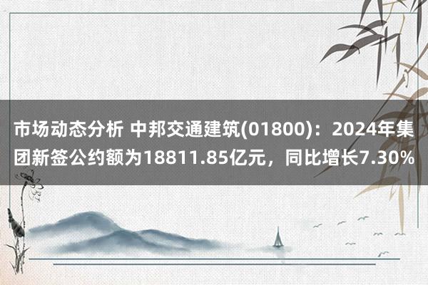 市场动态分析 中邦交通建筑(01800)：2024年集团新签公约额为18811.85亿元，同比增长7.30%